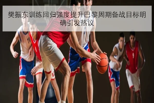 樊振东训练回归强度提升巴黎周期备战目标明确引发热议