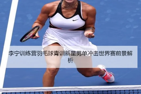 李宁训练营羽毛球青训新星男单冲击世界赛前景解析
